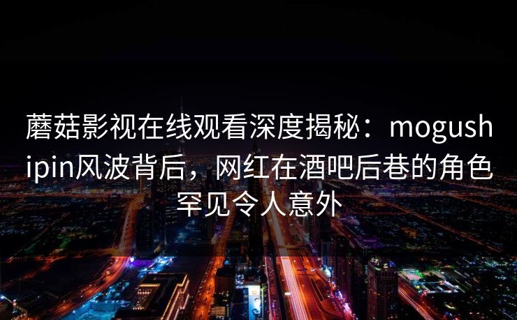蘑菇影视在线观看深度揭秘：mogushipin风波背后，网红在酒吧后巷的角色罕见令人意外
