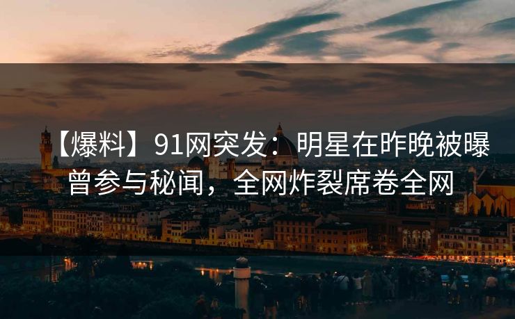 【爆料】91网突发：明星在昨晚被曝曾参与秘闻，全网炸裂席卷全网