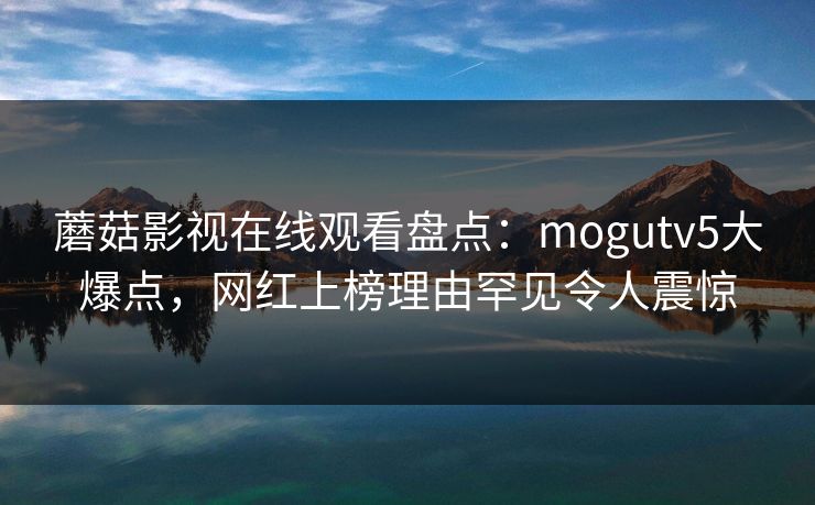 蘑菇影视在线观看盘点：mogutv5大爆点，网红上榜理由罕见令人震惊