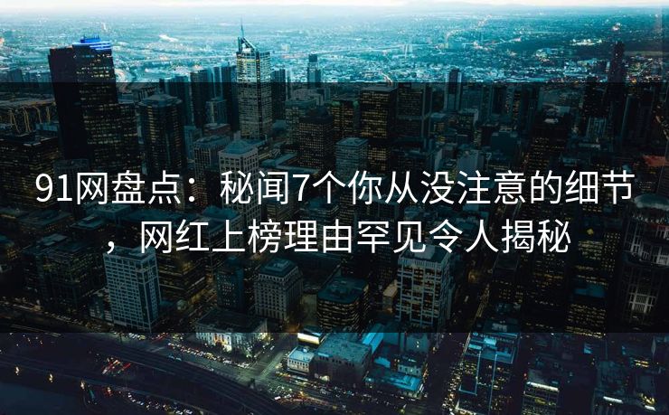 91网盘点：秘闻7个你从没注意的细节，网红上榜理由罕见令人揭秘