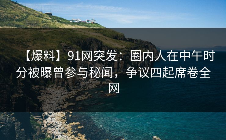 【爆料】91网突发：圈内人在中午时分被曝曾参与秘闻，争议四起席卷全网