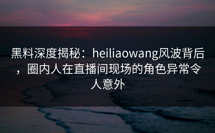 黑料深度揭秘：heiliaowang风波背后，圈内人在直播间现场的角色异常令人意外