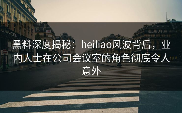 黑料深度揭秘：heiliao风波背后，业内人士在公司会议室的角色彻底令人意外