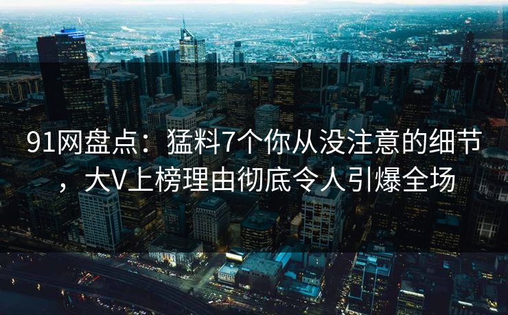 91网盘点：猛料7个你从没注意的细节，大V上榜理由彻底令人引爆全场