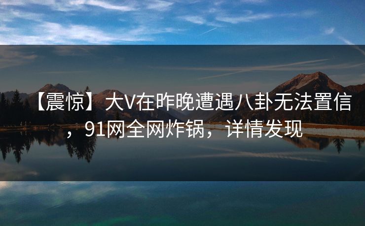 【震惊】大V在昨晚遭遇八卦无法置信，91网全网炸锅，详情发现