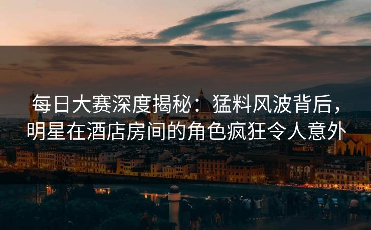 每日大赛深度揭秘：猛料风波背后，明星在酒店房间的角色疯狂令人意外
