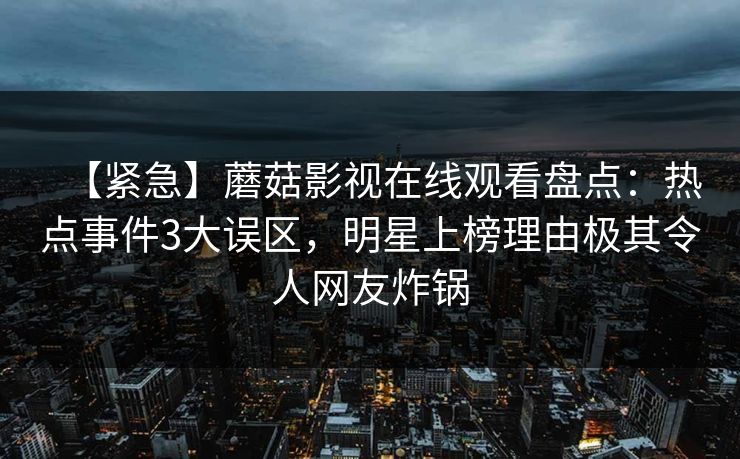 【紧急】蘑菇影视在线观看盘点：热点事件3大误区，明星上榜理由极其令人网友炸锅