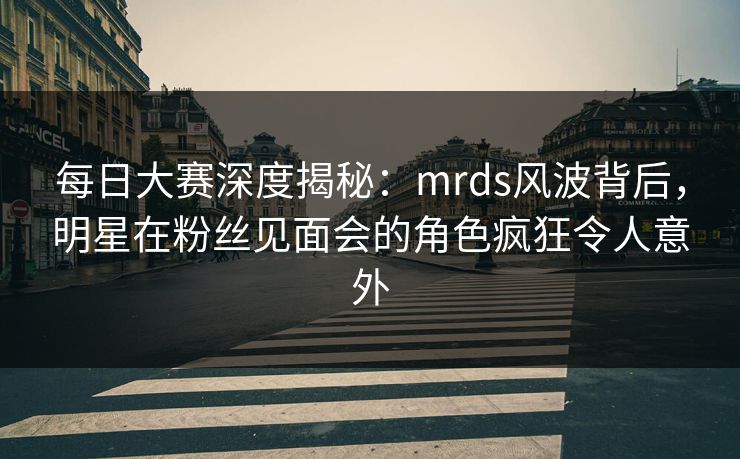 每日大赛深度揭秘：mrds风波背后，明星在粉丝见面会的角色疯狂令人意外