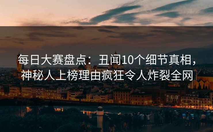 每日大赛盘点：丑闻10个细节真相，神秘人上榜理由疯狂令人炸裂全网