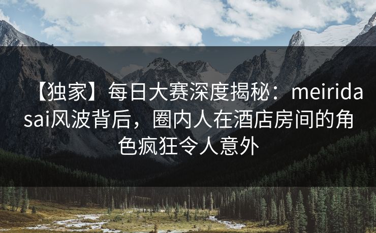 【独家】每日大赛深度揭秘：meiridasai风波背后，圈内人在酒店房间的角色疯狂令人意外