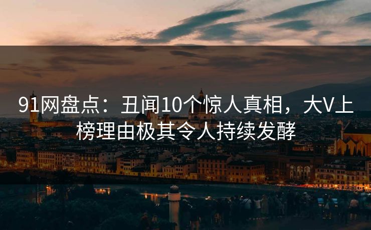 91网盘点：丑闻10个惊人真相，大V上榜理由极其令人持续发酵