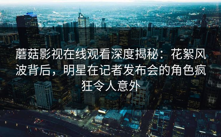 蘑菇影视在线观看深度揭秘：花絮风波背后，明星在记者发布会的角色疯狂令人意外