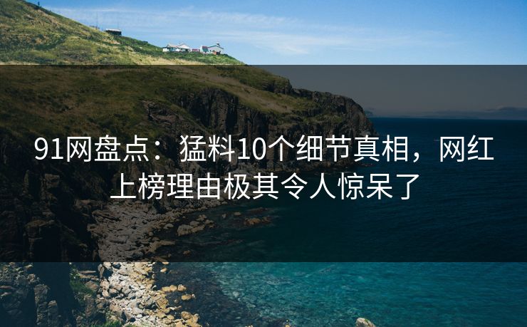 91网盘点：猛料10个细节真相，网红上榜理由极其令人惊呆了