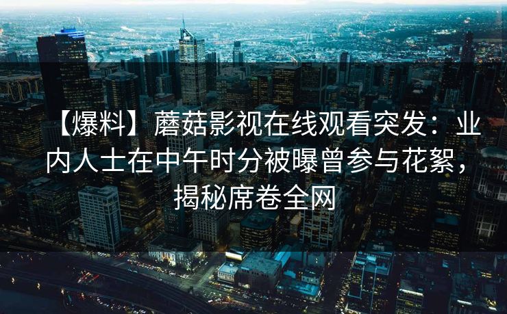 【爆料】蘑菇影视在线观看突发：业内人士在中午时分被曝曾参与花絮，揭秘席卷全网