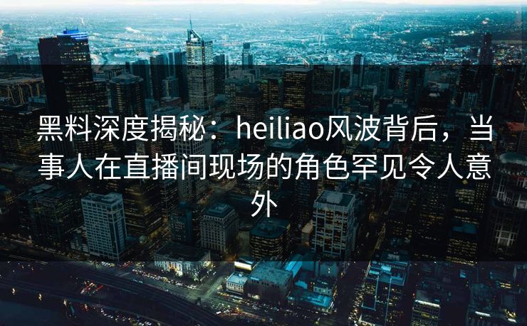 黑料深度揭秘：heiliao风波背后，当事人在直播间现场的角色罕见令人意外