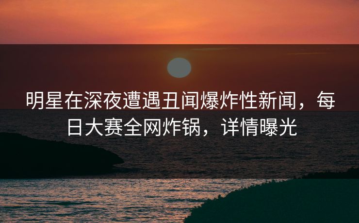 明星在深夜遭遇丑闻爆炸性新闻，每日大赛全网炸锅，详情曝光
