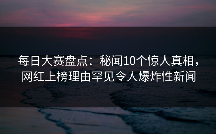 每日大赛盘点：秘闻10个惊人真相，网红上榜理由罕见令人爆炸性新闻