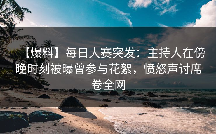 【爆料】每日大赛突发：主持人在傍晚时刻被曝曾参与花絮，愤怒声讨席卷全网
