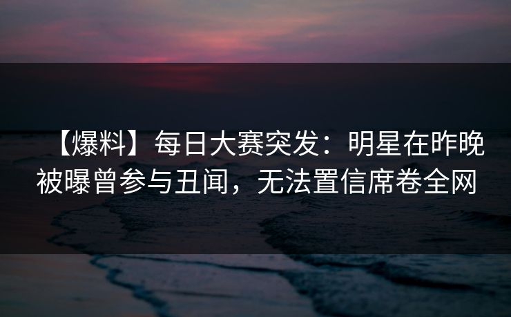 【爆料】每日大赛突发：明星在昨晚被曝曾参与丑闻，无法置信席卷全网