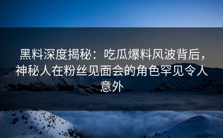 黑料深度揭秘：吃瓜爆料风波背后，神秘人在粉丝见面会的角色罕见令人意外
