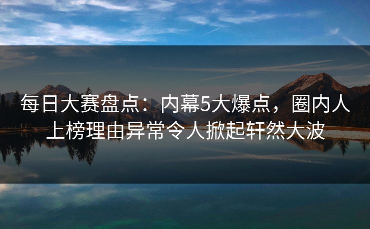 每日大赛盘点：内幕5大爆点，圈内人上榜理由异常令人掀起轩然大波