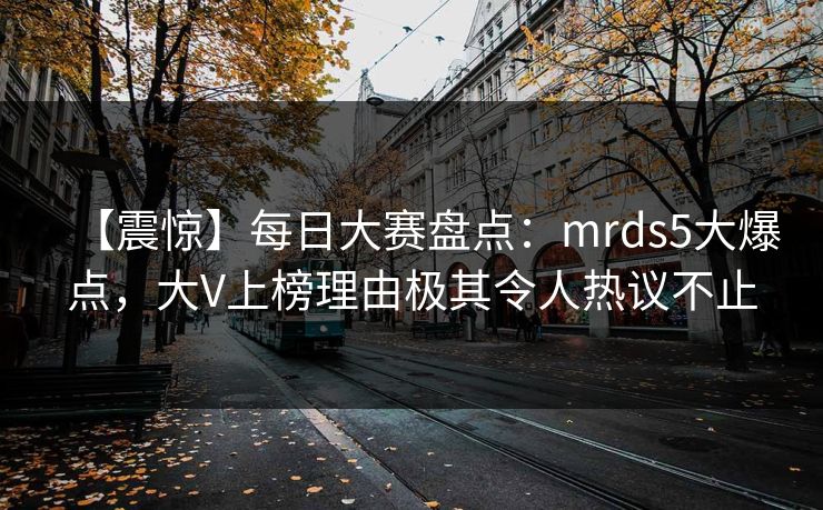 【震惊】每日大赛盘点：mrds5大爆点，大V上榜理由极其令人热议不止