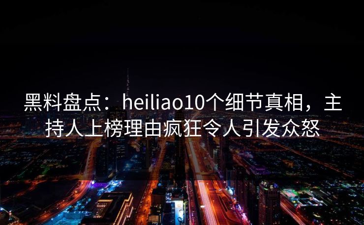 黑料盘点：heiliao10个细节真相，主持人上榜理由疯狂令人引发众怒