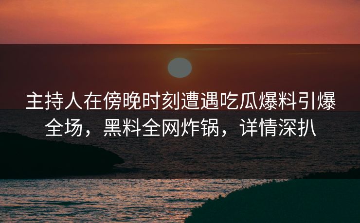 主持人在傍晚时刻遭遇吃瓜爆料引爆全场，黑料全网炸锅，详情深扒