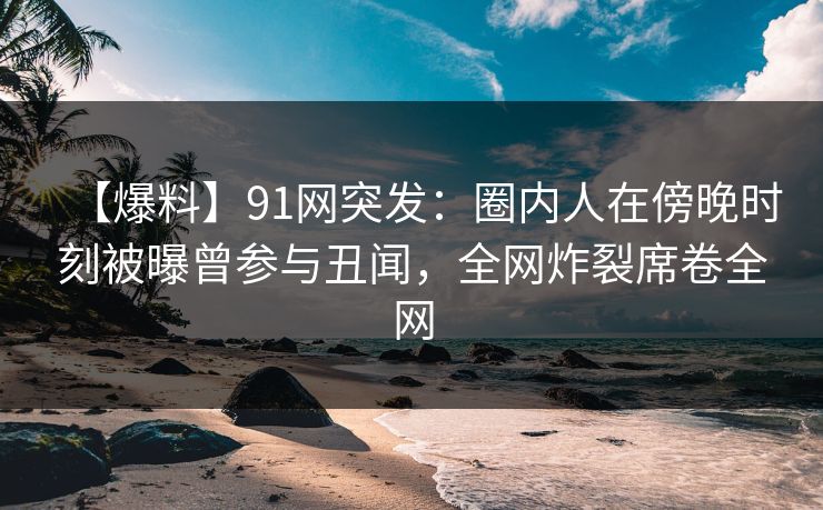 【爆料】91网突发：圈内人在傍晚时刻被曝曾参与丑闻，全网炸裂席卷全网