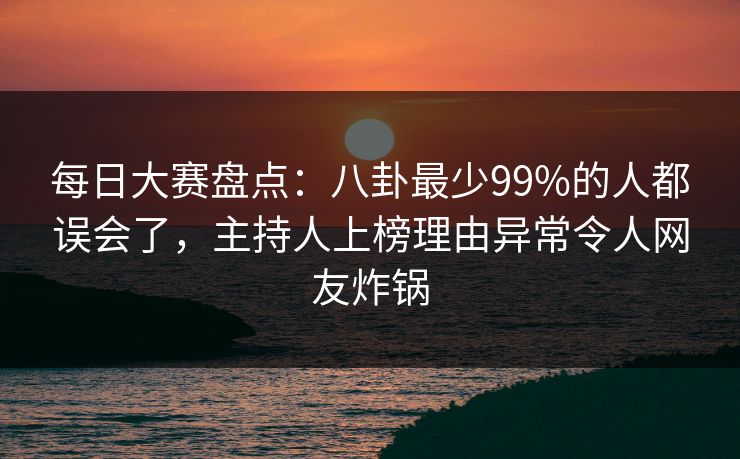 每日大赛盘点：八卦最少99%的人都误会了，主持人上榜理由异常令人网友炸锅