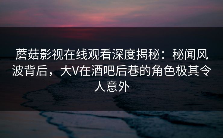 蘑菇影视在线观看深度揭秘：秘闻风波背后，大V在酒吧后巷的角色极其令人意外