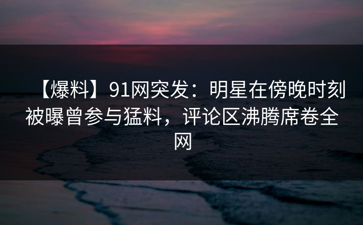 【爆料】91网突发：明星在傍晚时刻被曝曾参与猛料，评论区沸腾席卷全网