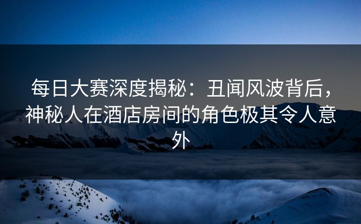 每日大赛深度揭秘：丑闻风波背后，神秘人在酒店房间的角色极其令人意外