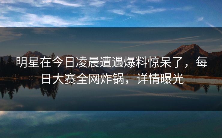 明星在今日凌晨遭遇爆料惊呆了，每日大赛全网炸锅，详情曝光