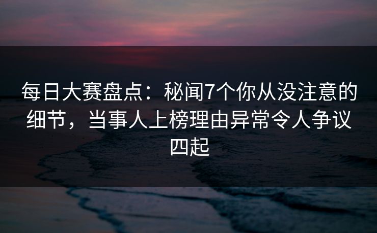 每日大赛盘点：秘闻7个你从没注意的细节，当事人上榜理由异常令人争议四起