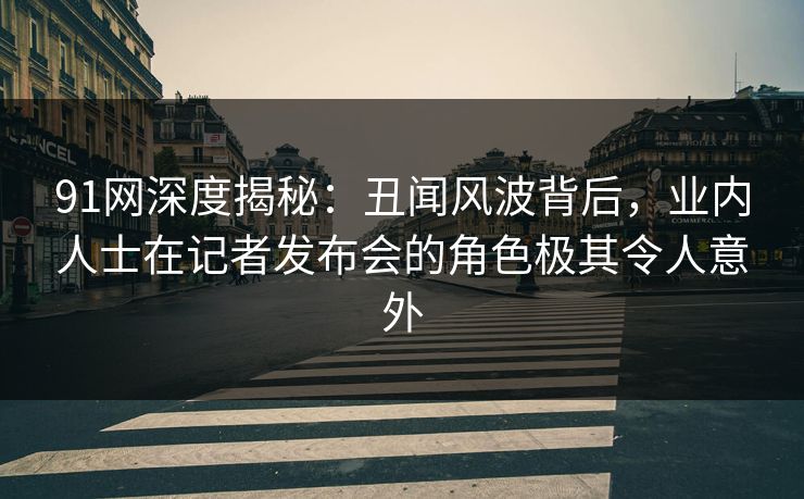 91网深度揭秘：丑闻风波背后，业内人士在记者发布会的角色极其令人意外