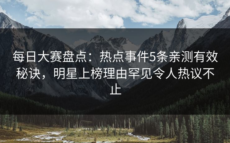 每日大赛盘点：热点事件5条亲测有效秘诀，明星上榜理由罕见令人热议不止