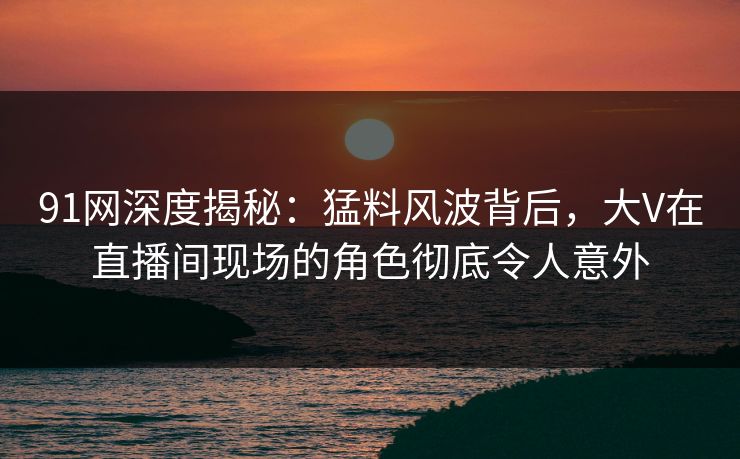 91网深度揭秘：猛料风波背后，大V在直播间现场的角色彻底令人意外