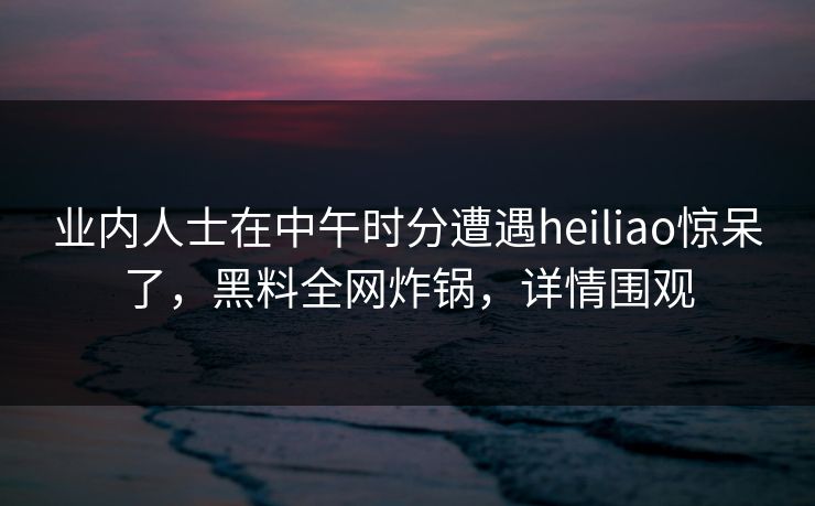 业内人士在中午时分遭遇heiliao惊呆了，黑料全网炸锅，详情围观