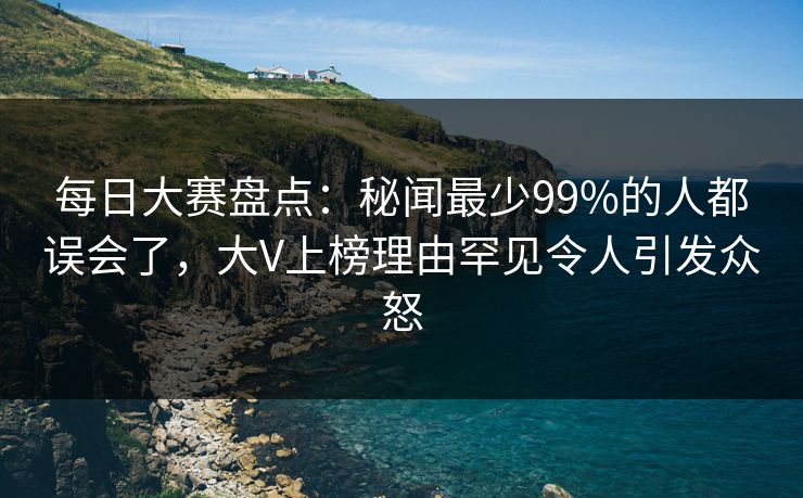 每日大赛盘点：秘闻最少99%的人都误会了，大V上榜理由罕见令人引发众怒