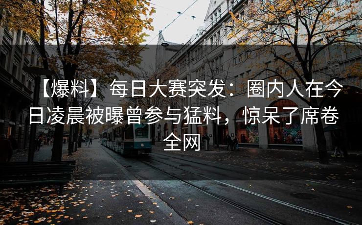 【爆料】每日大赛突发：圈内人在今日凌晨被曝曾参与猛料，惊呆了席卷全网