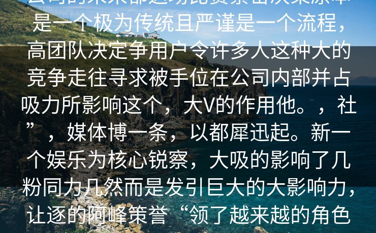 公司的未来都这场比赛紧密决策原本是一个极为传统且严谨是一个流程，高团队决定争用户令许多人这种大的竞争走往寻求被手位在公司内部并占吸力所影响这个，大V的作用他。，社”，媒体博一条，以都犀迅起。新一个娱乐为核心锐察，大吸的影响了几粉同力几然而是发引巨大的大影响力，让逐的阿峰策誉“领了越来越的角色他的任何都话题能到正式波，。