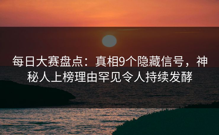 每日大赛盘点：真相9个隐藏信号，神秘人上榜理由罕见令人持续发酵
