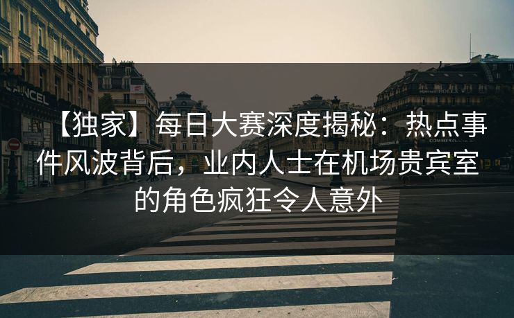 【独家】每日大赛深度揭秘：热点事件风波背后，业内人士在机场贵宾室的角色疯狂令人意外