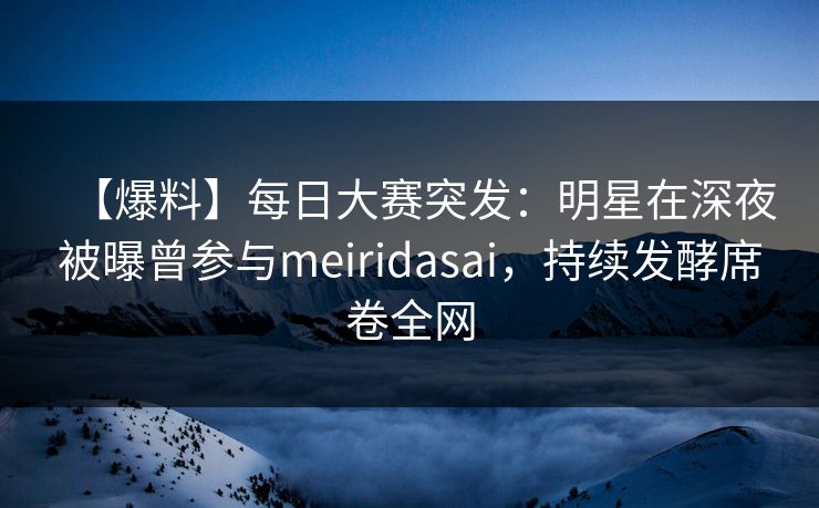【爆料】每日大赛突发：明星在深夜被曝曾参与meiridasai，持续发酵席卷全网