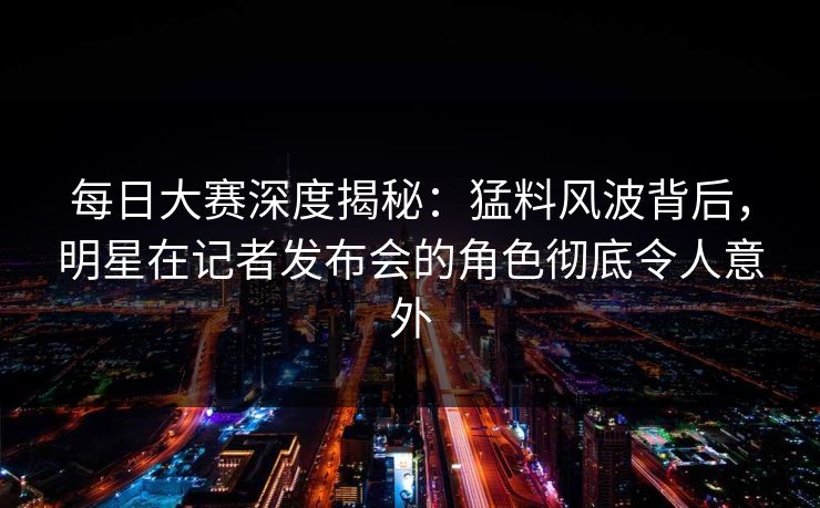 每日大赛深度揭秘：猛料风波背后，明星在记者发布会的角色彻底令人意外