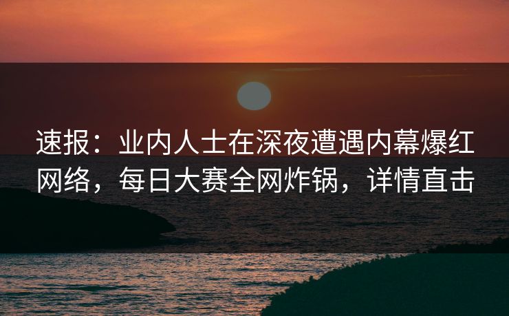速报：业内人士在深夜遭遇内幕爆红网络，每日大赛全网炸锅，详情直击