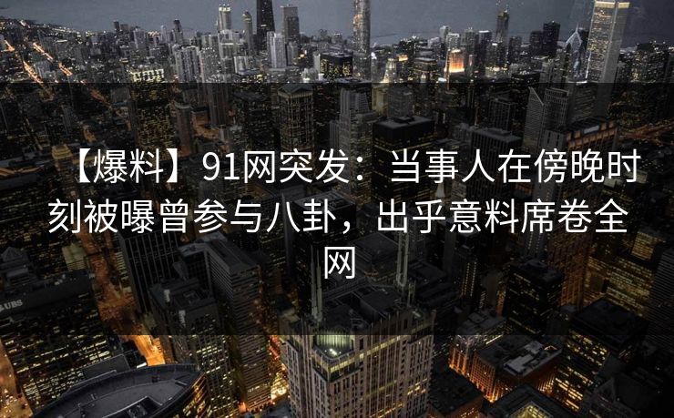 【爆料】91网突发：当事人在傍晚时刻被曝曾参与八卦，出乎意料席卷全网