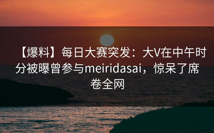 【爆料】每日大赛突发：大V在中午时分被曝曾参与meiridasai，惊呆了席卷全网