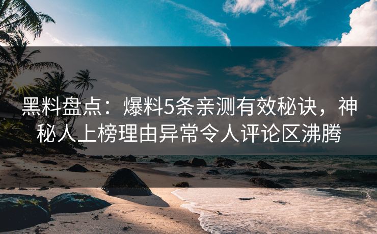 黑料盘点：爆料5条亲测有效秘诀，神秘人上榜理由异常令人评论区沸腾